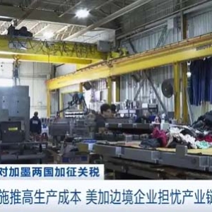 美国关税措施推高生产成本 美加边境企业担忧产业链受冲击